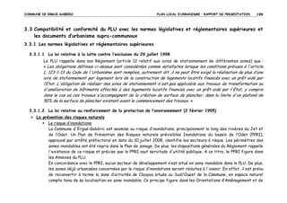 COMMUNE DE ERGUE-GABERIC

PLAN LOCAL D’URBANISME – RAPPORT DE PRESENTATION

199

3.3 Compatibilité et conformité du PLU avec les normes législatives et règlementaires supérieures et
les documents d’urbanisme supra-communaux
3.3.1 Les normes législatives et réglementaires supérieures
3.3.1.1 La loi relative à la lutte contre l’exclusion du 29 juillet 1998
Le PLU rappelle dans son Règlement (article 12 relatif aux aires de stationnement de différentes zones) que :
« Les obligations définies ci-dessus sont considérées comme satisfaites lorsque les conditions prévues à l'article

L. 123-1-13 du Code de l'Urbanisme sont remplies, autrement dit, il ne peut être exigé la réalisation de plus d’une
aire de stationnement par logement lors de la construction de logements locatifs financés avec un prêt aidé par
l’Etat. L'obligation de réaliser des aires de stationnement n'est pas applicable aux travaux de transformation ou
d'amélioration de bâtiments affectés à des logements locatifs financés avec un prêt aidé par l'Etat, y compris
dans le cas où ces travaux s'accompagnent de la création de surface de plancher, dans la limite d'un plafond de
50% de la surface de plancher existant avant le commencement des travaux. ».
3.3.1.2 La loi relative au renforcement de la protection de l’environnement (2 février 1995)
La prévention des risques naturels
Le risque d’inondations
La Commune d'Ergué-Gabéric est soumise au risque d’inondations, principalement le long des rivières du Jet et
de l’Odet. Un Plan de Prévention des Risques naturels prévisibles Inondations du bassin de l’Odet (PPRI),
approuvé par arrêté préfectoral en date du 10 juillet 2008, identifie les secteurs à risque. Les périmètres des
zones inondables ont été repris dans le Plan de zonage. De plus, les dispositions générales du Règlement rappelle
l'existence de ce risque et précise que le PPRI vaut servitude d'utilité publique. A ce titre, le PPRI figure dans
les Annexes du PLU.
En concordance avec le PPRI, aucun secteur de développement n’est situé en zone inondable dans le PLU. De plus,
les zones déjà urbanisées concernées par le risque d’inondations seront réduites à l'avenir. En effet, il est prévu
de reconvertir à terme la zone d’activités de Cleuyou située au Sud/Ouest de la Commune, en espace naturel
compte tenu de sa localisation en zone inondable. Ce principe figure dans les Orientations d’Aménagement et de

 