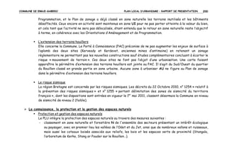 COMMUNE DE ERGUE-GABERIC

PLAN LOCAL D’URBANISME – RAPPORT DE PRESENTATION

200

Programmation, et le Plan de zonage a déjà classé en zone naturelle les terrains inutilisés et les bâtiments
désaffectés. Ceux encore en activité sont maintenus en zone UI pour ne pas porter atteinte à la valeur du bien,
et cela tant que l’activité ne sera pas délocalisée, étant entendu que le retour en zone naturelle reste l’objectif
à terme, en cohérence avec les Orientations d’Aménagement et de Programmation.
L’extension des terrains houillers
Elle concerne la Commune. Le Porté à Connaissance (PAC) préconise de ne pas augmenter les enjeux de surface à
l’aplomb des deux sites (Kerveady et Kerdevot, anciennes mines d’antimoine) en retenant un zonage
règlementaire ne permettant pas les nouvelles constructions sauf études complémentaires concluant à écarter le
risque « mouvement de terrain ». Ces deux sites ne font pas l’objet d’une urbanisation. Une carte faisant
apparaître le périmètre d’extension des terrains houillers est jointe au PAC. Il s’agit du Sud/Ouest du quartier
du Rouillen classé en grande partie en zone urbaine. Aucune zone à urbaniser AU ne figure au Plan de zonage
dans le périmètre d’extension des terrains houillers.
Le risque sismique
La région Bretagne est concernée par les risques sismiques. Les décrets du 22 Octobre 2010, n° 1254 « relatif à
la prévention des risques sismiques » et n° 1255 « portant délimitation des zones de sismicité du territoire
français », dont les dispositions sont entrées en vigueur le 1er mai 2011, classent désormais la Commune en niveau
de sismicité de niveau 2 (faible).
La connaissance, la protection et la gestion des espaces naturels
Protection et gestion des espaces naturels
Le PLU intègre la protection des espaces naturels au travers des mesures suivantes :
- classement en zone naturelle et forestière N de l'ensemble des secteurs présentant un intérêt écologique
ou paysager, avec en premier lieu les vallées de l’Odet et du Jet, ainsi que de nombreux vallons et ruisseaux,
mais aussi les coteaux boisés associés aux reliefs, les bois et les espaces verts de proximité (Stangala,
l’arboretum de Kerho, Stang ar Pouder sur le Rouillen…).

 