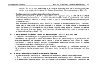 COMMUNE DE ERGUE-GABERIC

-

PLAN LOCAL D’URBANISME – RAPPORT DE PRESENTATION

201

inventaire des bois et haies présents sur le territoire de la Commune, ainsi que les alignements d’arbres,
avec des mesures de protection appropriées : Espaces Boisés Classés, éléments de paysage (L. 123-1-5-7).

Recul par rapport aux voies à grande circulation et aux autoroutes
Les dispositions de l'article L. 111-1-4 du Code de l'Urbanisme s'appliquent le long de la RN 165 et de la RD 15
classées route à grande circulation. Les portions des voies concernées situées en agglomération, c'est-à-dire à
l'intérieur des espaces urbanisés, ne sont pas soumises au recul de constructibilité de 75 ou 100 mètres (selon
le statut de la voie).
Pour les zones à urbaniser prévues sur les secteurs de l’échangeur du Rouillen (Salleverte Nord), Lézebel Est,
Croas Spern et Park al Lann, une étude d’urbanisme et de paysage a été menée, assortie de principes et de
règles repris dans le PLU, afin de déroger à la Loi Barnier, comme prévu par le Code de l’Urbanisme. Cette étude
figure en annexe du présent Rapport de présentation. Précisons qu’elle s’inscrit dans la continuité de la
précédente étude figurant dans le POS.
3.3.1.3 La loi relative à l’accueil et à l’habitat des gens du voyage n° 2000-614 du 5 juillet 2000
La compétence concernant les gens du voyage appartient à Quimper Communauté.
Conformément aux dispositions du schéma départemental d’accueil des gens du voyage, les objectifs portant sur
les séjours temporaires ont été remplis avec la création et la mise aux normes des aires d’accueil de Quimper,
Ergué-Gabéric et Pluguffan. Toutefois, eu égard à l’environnement immédiat de son aire d’accueil, la Commune
d’Ergué-Gabéric souhaite une relocalisation de cette dernière.
Le Programme Local de l’Habitat rappelle que « Pour les grands rassemblements, » … « plusieurs propositions ont
été formulées par les élus notamment depuis 2008, qui ont toutes été rejetées. Cette problématique reste donc
entière. ».
3.3.1.4 La loi d’orientation agricole et la loi d’orientation forestière
L’objectif est d'assurer la durabilité de l'activité agricole et forestière, dans des territoires préservés.
La loi du 27 juillet 2010 de modernisation de l'agriculture et de la pêche s'applique aux PLU en cours d'élaboration
ou de révision dont le projet est arrêté à partir du 28 janvier 2011. La Commune d'Ergué-Gabéric s’inscrit dans une

 
