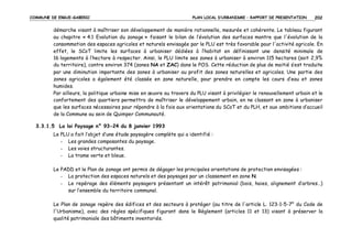 COMMUNE DE ERGUE-GABERIC

PLAN LOCAL D’URBANISME – RAPPORT DE PRESENTATION

202

démarche visant à maîtriser son développement de manière rationnelle, mesurée et cohérente. Le tableau figurant
au chapitre « 4.1 Evolution du zonage » faisant le bilan de l’évolution des surfaces montre que l'évolution de la
consommation des espaces agricoles et naturels envisagée par le PLU est très favorable pour l'activité agricole. En
effet, le SCoT limite les surfaces à urbaniser dédiées à l’habitat en définissant une densité minimale de
16 logements à l’hectare à respecter. Ainsi, le PLU limite ses zones à urbaniser à environ 115 hectares (soit 2,9%
du territoire), contre environ 374 (zones NA et ZAC) dans le POS. Cette réduction de plus de moitié s’est traduite
par une diminution importante des zones à urbaniser au profit des zones naturelles et agricoles. Une partie des
zones agricoles a également été classée en zone naturelle, pour prendre en compte les cours d’eau et zones
humides.
Par ailleurs, la politique urbaine mise en œuvre au travers du PLU visant à privilégier le renouvellement urbain et le
confortement des quartiers permettra de maîtriser le développement urbain, en ne classant en zone à urbaniser
que les surfaces nécessaires pour répondre à la fois aux orientations du SCoT et du PLH, et aux ambitions d’accueil
de la Commune au sein de Quimper Communauté.
3.3.1.5 La loi Paysage n° 93-24 du 8 janvier 1993
Le PLU a fait l’objet d’une étude paysagère complète qui a identifié :
- Les grandes composantes du paysage.
- Les voies structurantes.
- La trame verte et bleue.
Le PADD et le Plan de zonage ont permis de dégager les principales orientations de protection envisagées :
- La protection des espaces naturels et des paysages par un classement en zone N.
- Le repérage des éléments paysagers présentant un intérêt patrimonial (bois, haies, alignement d’arbres…)
sur l’ensemble du territoire communal.
Le Plan de zonage repère des édifices et des secteurs à protéger (au titre de l'article L. 123-1-5-7° du Code de
l'Urbanisme), avec des règles spécifiques figurant dans le Règlement (articles 11 et 13) visant à préserver la
qualité patrimoniale des bâtiments inventoriés.

 