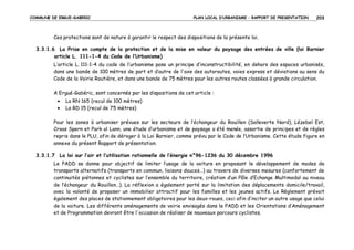 COMMUNE DE ERGUE-GABERIC

PLAN LOCAL D’URBANISME – RAPPORT DE PRESENTATION

203

Ces protections sont de nature à garantir le respect des dispositions de la présente loi.
3.3.1.6 La Prise en compte de la protection et de la mise en valeur du paysage des entrées de ville (loi Barnier
article L. 111-1-4 du Code de l’Urbanisme)
L’article L. 111-1-4 du code de l’urbanisme pose un principe d’inconstructibilité, en dehors des espaces urbanisés,
dans une bande de 100 mètres de part et d’autre de l'axe des autoroutes, voies express et déviations au sens du
Code de la Voirie Routière, et dans une bande de 75 mètres pour les autres routes classées à grande circulation.
A Ergué-Gabéric, sont concernés par les dispositions de cet article :
•
•

La RN 165 (recul de 100 mètres)
La RD 15 (recul de 75 mètres)

Pour les zones à urbaniser prévues sur les secteurs de l’échangeur du Rouillen (Salleverte Nord), Lézebel Est,
Croas Spern et Park al Lann, une étude d’urbanisme et de paysage a été menée, assortie de principes et de règles
repris dans le PLU, afin de déroger à la Loi Barnier, comme prévu par le Code de l’Urbanisme. Cette étude figure en
annexe du présent Rapport de présentation.
3.3.1.7 La loi sur l’air et l’utilisation rationnelle de l’énergie n°96-1236 du 30 décembre 1996
Le PADD se donne pour objectif de limiter l’usage de la voiture en proposant le développement de modes de
transports alternatifs (transports en commun, liaisons douces…) au travers de diverses mesures (confortement de
continuités piétonnes et cyclistes sur l’ensemble du territoire, création d’un Pôle d’Echange Multimodal au niveau
de l’échangeur du Rouillen…). La réflexion a également porté sur la limitation des déplacements domicile/travail,
avec la volonté de proposer un immobilier attractif pour les familles et les jeunes actifs. Le Règlement prévoit
également des places de stationnement obligatoires pour les deux-roues, ceci afin d’inciter un autre usage que celui
de la voiture. Les différents aménagements de voirie envisagés dans le PADD et les Orientations d’Aménagement
et de Programmation devront être l'occasion de réaliser de nouveaux parcours cyclistes.

 
