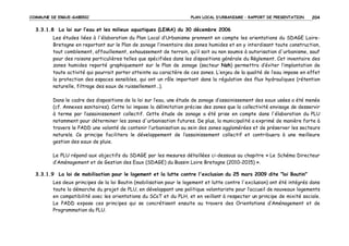 COMMUNE DE ERGUE-GABERIC

PLAN LOCAL D’URBANISME – RAPPORT DE PRESENTATION

204

3.3.1.8 La loi sur l’eau et les milieux aquatiques (LEMA) du 30 décembre 2006
Les études liées à l'élaboration du Plan Local d’Urbanisme prennent en compte les orientations du SDAGE LoireBretagne en reportant sur le Plan de zonage l’inventaire des zones humides et en y interdisant toute construction,
tout comblement, affouillement, exhaussement de terrain, qu’il soit ou non soumis à autorisation d'urbanisme, sauf
pour des raisons particulières telles que spécifiées dans les dispositions générale du Règlement. Cet inventaire des
zones humides reporté graphiquement sur le Plan de zonage (secteur Nzh) permettra d’éviter l’implantation de
toute activité qui pourrait porter atteinte au caractère de ces zones. L’enjeu de la qualité de l’eau impose en effet
la protection des espaces sensibles, qui ont un rôle important dans la régulation des flux hydrauliques (rétention
naturelle, filtrage des eaux de ruissellement…).
Dans le cadre des dispositions de la loi sur l’eau, une étude de zonage d’assainissement des eaux usées a été menée
(cf. Annexes sanitaires). Cette loi impose la délimitation précise des zones que la collectivité envisage de desservir
à terme par l’assainissement collectif. Cette étude de zonage a été prise en compte dans l'élaboration du PLU
notamment pour déterminer les zones d'urbanisation futures. De plus, la municipalité a exprimé de manière forte à
travers le PADD une volonté de contenir l’urbanisation au sein des zones agglomérées et de préserver les secteurs
naturels. Ce principe facilitera le développement de l’assainissement collectif et contribuera à une meilleure
gestion des eaux de pluie.
Le PLU répond aux objectifs du SDAGE par les mesures détaillées ci-dessous au chapitre « Le Schéma Directeur
d’Aménagement et de Gestion des Eaux (SDAGE) du Bassin Loire Bretagne (2010-2015) ».
3.3.1.9 La loi de mobilisation pour le logement et la lutte contre l'exclusion du 25 mars 2009 dite "loi Boutin"
Les deux principes de la loi Boutin (mobilisation pour le logement et lutte contre l'exclusion) ont été intégrés dans
toute la démarche du projet de PLU, en développant une politique volontariste pour l’accueil de nouveaux logements
en compatibilité avec les orientations du SCoT et du PLH, et en veillant à respecter un principe de mixité sociale.
Le PADD expose ces principes qui se concrétisent ensuite au travers des Orientations d’Aménagement et de
Programmation du PLU.

 