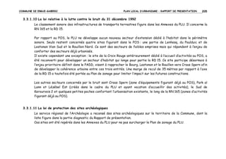 COMMUNE DE ERGUE-GABERIC

PLAN LOCAL D’URBANISME – RAPPORT DE PRESENTATION

205

3.3.1.10 La loi relative à la lutte contre le bruit du 31 décembre 1992
Le classement sonore des infrastructures de transports terrestres figure dans les Annexes du PLU. Il concerne la
RN 165 et la RD 15.
Par rapport au POS, le PLU ne développe aucun nouveau secteur d’extension dédié à l’habitat dans le périmètre
sonore. Seuls restent concernés quatre sites figurant dans le POS : une partie de Lenhesq, du Poulduic et de
Lestonan Vian Sud et le Rouillen Nord. Ce sont des secteurs de faibles emprises mais qui répondent à l’enjeu de
conforter des secteurs déjà urbanisés.
Il existe cependant une exception : le site de la Croix Rouge antérieurement dédié à l’accueil d’activités au POS, a
été reconverti pour développer un secteur d’habitat qui longe pour partie la RD 15. Ce site participe désormais à
l’enjeu prioritaire définit dans le PADD, visant à rapprocher le Bourg, Lestonan et le Rouillen vers Croas Spern afin
de développer la cohérence urbaine entre ces trois entités. Une marge de recul de 35 mètres par rapport à l’axe
de la RD 15 a toutefois été portée au Plan de zonage pour limiter l’impact sur les futures constructions.
Les autres secteurs concernés par le bruit sont Croas Spern (zone d’équipements figurant déjà au POS), Park al
Lann et Lézébel Est (créés dans le cadre du PLU et ayant vocation d’accueillir des activités), le Sud de
Kerourvois 2 et quelques petites poches confortant l’urbanisation existante, le long de la RN 165 (zones d’activités
figurant déjà au POS).

3.3.1.11 La loi de protection des sites archéologiques
Le service régional de l’Archéologie a recensé des sites archéologiques sur le territoire de la Commune, dont la
liste figure dans la partie diagnostic du Rapport de présentation.
Ces sites ont été repérés dans les Annexes du PLU pour ne pas surcharger le Plan de zonage du PLU.

 