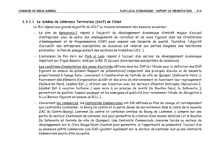 COMMUNE DE ERGUE-GABERIC

PLAN LOCAL D’URBANISME – RAPPORT DE PRESENTATION

212

3.3.2.1 Le Schéma de Cohérence Territoriale (SCoT) de l’Odet
Le PLU répond aux grands objectifs du SCoT au travers notamment des mesures suivantes :
-

Le site de Kerourvois 2 répond à l’objectif de développement économique d’intérêt majeur d’accueil
d’entreprises, avec de prévu des aménagements de carrefour et de voies figurant dans les Orientations
d’Aménagement et de Programmation (OAP) pour assurer une desserte de qualité. Toutefois, l’objectif
d’accueillir des entreprises susceptibles de nuisances est réservé aux parties éloignées des habitations
existantes : le Plan de zonage prévoit des secteurs de transition (UId…).

-

L’extension de Pen Carn sur Park al Lann répond à l’accueil d’un secteur de développement économique
important sur Ergué-Gabéric relié par la RD 15 (accueil d’entreprises susceptibles de nuisances).

-

Les conditions d’implantation des zones d’activités définies dans les OAP (et l’étude pour la définition des OAP
figurant en annexe du présent Rapport de présentation) respectent des principes d’accès ou de desserte
proportionnels à l’usage futur, concourent à l’amélioration de l’entrée de ville de Quimper (Salleverte Nord…),
fournissent des éléments d’organisation du bâti et des aires de stationnement en favorisant leur regroupement
(Salleverte Nord, Lézébel Est…), offrent une transition avec les secteurs d’habitat limitrophe (Kerourvois 2,
Lézébel Est à vocation tertiaire…) sans nuire à un principe de mixité (le Rouillen Nord, la Salleverte…),
permettent de qualifier l’aspect paysager et les enseignes et publicité (voir notamment l’étude de dérogation à
la Loi Barnier figurant en annexe du PLU…)…

-

Concernant les commerces, les Centralités Commerciales ont été définies au Plan de zonage et correspondent
aux centralités existantes : le Bourg (le centre et la partie dense de son extension dans le cadre de la nouvelle
ZAC du Centre-Bourg), Lestonan (le centre et certaines entrées de Bourg de Lestonan, y compris sur une
partie du secteur d’extension de Lestonan Sud pour permettre la création d’une maison médicale) et le Rouillen
(la Salleverte et l’entrée de ville de Quimper). Une Centralité Commerciale concerne l’accès au secteur de
développement sur la Croix Rouge/Saint-Joachim pour permettre, si l’opportunité se présentait, l’accueil d’un
ou plusieurs petits commerces. Les OAP ajoutent également sur le secteur de Lestonan Sud qu’une Centralité
Commerciale pourra être accueillie.

 