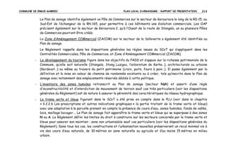 COMMUNE DE ERGUE-GABERIC

PLAN LOCAL D’URBANISME – RAPPORT DE PRESENTATION

213

Le Plan de zonage identifie également un Pôle de Commerces sur le secteur de Kerourvois le long de la RD 15, au
Sud-Est de l’échangeur de la RN 165, pour permettre à ces bâtiments une évolution commerciale. Les OAP
précisent également sur le secteur de Kerourvois 2, qu’à l’Ouest de la route de Stangala, un ou plusieurs Pôles
de Commerces pourront être créés.
La Zone d’Aménagement COMmercial (ZACOM) sur le secteur de la Salleverte a également été identifiée au
Plan de zonage.
Le Règlement rappelle dans les dispositions générales les règles issues du SCoT qui s’appliquent dans les
Centralités Commerciales, Pôle de Commerces, et Zone d’Aménagement COMmercial (ZACOM).
-

Le développement du tourisme figure dans les objectifs du PADD et s’appuie sur la richesse patrimoniale de la
Commune, qu’elle soit naturelle (Stangala, Stang Luzigou, l’arboretum de Kerho…), architecturale ou urbaine
(Kerdevot…) ou même au travers du petit patrimoine (croix, puits, fours à pain…). Il passe également par la
définition et la mise en valeur de chemins de randonnée existants ou à créer, tels qu’inscrits dans le Plan de
zonage avec notamment des emplacements réservés dédiés à cette politique.

-

L’inventaire des zones humides retranscrit au Plan de zonage (secteur Nzh) et assorti d’une règle
d’inconstructibilité et d’interdiction de mouvement de terrain sauf cas très particuliers (voir les dispositions
générales du Règlement) est de nature à assurer la pérennité des caractéristiques du réseau hydrographique.

-

La trame verte et bleue figurant dans le SCoT a été prise en compte dans le PLU (voir dans le chapitre
« 3.2.2.6 Les prescriptions et autres indications graphiques » la partie traitant de la trame verte et bleue)
avec une adaptation à la parcelle prenant en compte la présence de cours d’eau, zones humides, fonds de vallée,
bois, maillage bocager…. Le Plan de zonage fait apparaître la trame verte et bleue qui se superpose à des zones
N ou A. Le Règlement défini les limites du droit à construire sur les secteurs concernés par la trame verte et
bleue pour assurer son maintien : zone non urbanisable sauf cas particuliers (voir les dispositions générales du
Règlement). Dans tous les cas, les constructions et l’urbanisation nouvelles préserveront un recul minimal vis à
vis des cours d’eau naturels, de 30 mètres en zone naturelle ou agricole et d’au moins 15 mètres en milieu
urbain.

 