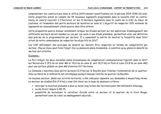 COMMUNE DE ERGUE-GABERIC

PLAN LOCAL D’URBANISME – RAPPORT DE PRESENTATION

215

comptabiliser les constructions dans le diffus (difficilement quantifiables) sur la période 2014-2030 (16 ans).
Cette proportion prend en compte les 55 nouveaux logements programmés dans la nouvelle ZAC du centrebourg en zone U couvrant 2,3 hectares, et les 13 derniers logements dans le cadre de la ZAC du Cœur de
Lestonan, et l’ensemble des petits secteurs de mutation en zone U. L’objectif de respecter 20% minimum de
logements en renouvellement urbain pourra donc être atteint.
Cette proposition pourra évoluer notamment lorsque les études portant sur les opérations d’aménagement des
différents secteurs seront menées au cas par cas suite à une étude préalable, permettant ainsi une définition
plus précise de la programmation par secteur. Il a cependant le mérite de montrer la faisabilité dans l’état
actuel de notre connaissance de respecter les objectifs du SCoT.
Les OAP définissent des principes de densité qui devront être respectés en termes de compatibilité par
secteur. Chacun d’eux peut faire l’objet d’un ou plusieurs plans d’ensemble, à condition qu’au global la densité du
secteur soit atteinte.
Economie :
Le PLU intègre les deux nouvelles zones économiques de compétences communautaires figurant dans le SCoT
sur Kerourvois 2 (5,9 ha en zone AU et 20,6 ha en zone U, soit 26,5 ha) et Park al Lann (13,8 ha en zone AU)
pour une surface globale en zone AU d’environ 19,7 hectares.
La Commune a maintenu deux petits secteurs (2,4 ha) sur le Rouillen pour finaliser l’urbanisation de ce quartier.
Celui au Nord de la Salleverte est stratégique puisqu’il marque l’entrée du quartier du Rouillen.
Un nouveau secteur, dédié aux activité tertiaires, a été créé pour répondre aux demandes à moyen/long terme.
Le secteur de Lézébel Est (7,4 ha) a ainsi été choisi sur la base de plusieurs critères :
anticiper la mutation probable à plus ou moins long terme des terrains ayant des bâtiments d’élevage,
accès direct depuis la RD 15,
possibilité de mutualiser le carrefour d’accès entre ce secteur et le quartier de la Croix Rouge,
permettant ainsi de créer un aménagement sécurisé…

 