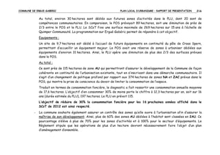 COMMUNE DE ERGUE-GABERIC

PLAN LOCAL D’URBANISME – RAPPORT DE PRESENTATION

216

Au total, environ 30 hectares sont dédiés aux futures zones d’activités dans le PLU, dont 20 sont de
compétences communautaires. En comparaison, le POS prévoyait 89 hectares, soit une diminution de près de
2/3 entre le POS et le PLU. Le SCoT fixe une surface maximale de 269 hectares sur 15 ans à l’échelle de
Quimper Communauté. La programmation sur Ergué-Gabéric permet de répondre à cet objectif.
Equipements :
Un site de 9,7 hectares est dédié à l’accueil de futurs équipements en continuité du pôle de Croas Spern,
permettant d’accueillir un équipement majeur. Le POS avait une réserve de zones à urbaniser dédiées aux
équipements d’environ 31 hectares. Ainsi, le PLU opère une diminution de plus des 2/3 des surfaces prévues
dans le POS.
Au total :
Ce sont près de 115 hectares de zone AU qui permettront d’assurer le développement de la Commune de façon
cohérente en continuité de l’urbanisation existante, tout en s’inscrivant dans une démarche communautaire. Il
s’agit d’un changement de politique profond par rapport aux 374 hectares de zones NA et ZAC prévus dans le
POS, qui montre la prise de conscience du devoir de limiter la consommation de l’espace.
Traduit en termes de consommation foncière, le diagnostic a fait ressortir une consommation annuelle moyenne
de 17,6 hectares. L’objectif d’en consommer 30% de moins porte le chiffre à 12,3 hectares par an, soit sur 16
ans (durée estimée du PLU), 197 hectares. Le PLU en prévoit 115.
L’objectif de réduire de 30% la consommation foncière pour les 16 prochaines années affiché dans le
SCoT de 2012 est ainsi respecté.
-

La commune souhaite également assurer un contrôle des zones qu’elle ouvre à l’urbanisation afin d’assurer la
maîtrise de son développement. Ainsi, plus de 60% des zones AU dédiées à l’habitat sont classées en 2AU. Ce
pourcentage s’élève à plus de 70% pour les zones d’activités et à 100% pour le secteur d’équipements. Le
Règlement stipule que les opérations de plus d’un hectare devront nécessairement faire l’objet d’un plan
d’aménagement d’ensemble.

 