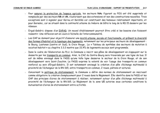COMMUNE DE ERGUE-GABERIC

PLAN LOCAL D’URBANISME – RAPPORT DE PRESENTATION

217

-

Pour assurer la protection de l’espace agricole, les secteurs NAc figurant au POS ont été supprimés et
remplacés par des secteurs Nh et Ah, n’autorisant que des extensions et non des constructions nouvelles. Trois
exceptions sont à signaler pour Keriou et Kerdilès car constituant des hameaux relativement importants, et
pour Garsalec, car se situant dans la continuité urbaine du linéaire de bâtis le long de la RD 15 desservi par les
réseaux.

-

Ergué-Gabéric dispose d’un EHPAD. Un nouvel établissement pourrait être créé si les besoins s’en faisaient
ressentir. Une réflexion est en cours à l’échelle de l’intercommunalité.

-

Les OAP se donnent pour objectif d’assurer une mixité urbaine, sociale et fonctionnelle, et prônent la diversité
des formes d’habitat et la typologie des logements, notamment sur les principaux secteurs de développement :
le Bourg, Lestonan (centre et Sud), la Croix Rouge… Le « Tableau de synthèse des secteurs de mutation à
vocation habitat » au chapitre 3.3.2 montre que 22,4% de logements sociaux sont programmés.

-

Dans le cadre de l’élaboration du PLU, la Commune a inscrit ses pôles de développement en s’appuyant sur la
desserte par les transports en commun. Ainsi, la ZAC du Centre-Bourg sera traversée par une ligne de bus. Il
est de même envisagé dans le PADD qu’une telle ligne desserve le secteur de la Croix Rouge, et de son
développement vers Saint-Joachim. Le PADD exprime la volonté de voir l’usage des transports en commun
renforcé au sein d’Ergué-Gabéric. Il est notamment envisagé la création d’un pôle d’échange multimodal à
proximité de l’échangeur de la RN 165, entre transports en commun, 2 roues, piétons et voitures.

-

Concernant la politique de stationnement, la Commune a défini des normes de stationnement en inscrivant
comme obligatoire la création d’emplacement pour 2 roues dans le Règlement. Elle identifie dans le PADD et les
OAP des principes d’aires de stationnement à réaliser, notamment autour d’un pôle d’échange multimodal à
proximité de l’échangeur de la RN 165. Le Règlement de la zone UI autorise sous certaines conditions la
mutualisation d’aires de stationnement entre activités.

 