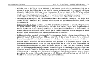 COMMUNE DE ERGUE-GABERIC

PLAN LOCAL D’URBANISME – RAPPORT DE PRESENTATION

218

-

Le PADD cible les entrées de ville et de Bourg et les voies qui mériteraient un aménagement, ainsi que le
secteur de la zone d’activités de Kerourvois, dont les espaces publics pourraient être revalorisés. L’étude de
dérogation à la Loi Barnier défini les principes d’aménagement de secteurs (repris par les OAP) situés proches
des grands axes afin d’apporter une cohérence qualitative au traitement des abords entre la voie et le secteur
de développement (voir l’étude précitée qui figure en annexe du présent Rapport de présentation).

-

Des coupures vertes majeures ont été identifiées au PADD (RD 15/Lézébel, le Bourg/La Croix Rouge), et à
l’échelle des OAP, les espaces verts principaux ont été intégrés aux principes d’aménagements sous la forme
de coulées vertes.

-

La zone d’activités du Cleuyou classée en UI au POS, est partiellement déclassée en zone naturelle pour retirer
des zones inondables (PPRI) les entreprises qui ont cessé leurs activités, et pour tenir compte des zones
humides inventoriées. De plus, une large partie Sud de la zone d’activités étant située en zone inondable, ce
secteur connaîtra une mutation au fur et à mesure que les constructions seront désaffectées, pour un retour
en espace naturel (voir les Orientations d’Aménagement et de Programmation).

-

Le Règlement du PLU favorise la rétention et l’infiltration des eaux pluviales et limite l’imperméabilisation des
sols en introduisant (UH) ou maintenant (UI) dans les articles 13 des surfaces de pleines terres qui doivent
être maintenues. La règle incite également le constructeur à réaliser des aires de stationnement enherbées.

-

Relayant le PADD définissant les grands itinéraires doux existants ou à développer, les OAP fixent des
principes de cheminements doux en lien avec ceux déjà existants, sur les futurs secteurs d’aménagement. Le
Plan de zonage établit également les circuits existants à protéger ou ceux à créer pour renforcer le maillage
doux. Des emplacements réservés spécifiquement dédiés à la création de cheminements doux ont été institués
afin d’avoir un outil d’acquisition du foncier pour réaliser ces infrastructures. Le PADD cible des entrées de
ville et de bourgs et axes importants nécessitant un aménagement. Ces aménagements seront autant d’occasion
pour réaliser des parcours piétons/vélos sécurisés. Le pôle d’échange multimodal envisagé sur la bretelle de la
RN 165, vise à favoriser entre autres choses, l’usage des liaisons douces.

 