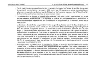 COMMUNE DE ERGUE-GABERIC

PLAN LOCAL D’URBANISME – RAPPORT DE PRESENTATION

221

-

Pour la répartition entre renouvellement urbain et secteurs d’extension, le « Tableau de synthèse des secteurs
de mutation à vocation habitat » au chapitre 3.3.2 montre que 357 logements en secteur de renouvellement
urbain sont programmés, représentant plus de 26% du total des logements, répondant ainsi à l’objectif du PLH
de favoriser les constructions en secteur de renouvellement urbain.

-

La Commune inscrit sa politique de logement social dans celle fixée par la Loi SRU, visant à terme 20% de son
parc en logements locatifs sociaux. Le PLH propose un taux de 30% de logements locatifs sociaux dans la
production de nouveaux logements avec pour Ergué-Gabéric un objectif moyen de 24 logements sociaux par an
jusqu’en 2016.
La Commune a d’ores et déjà programmé (et réalisé en grande partie) sur la ZAC du Cœur de Lestonan un
programme de 29 logements sociaux sur 73, soit 33%. La nouvelle ZAC du Centre-Bourg en prévoit également
30%, soit environ 60 logements sociaux. Les opérations nouvelles d’importances (Lestonan Sud, la Croix
Rouge…) y contribueront comme le prévoit les OAP et l’étude pour la définition des OAP figurant en annexe du
présent Rapport de présentation. Le « Tableau de synthèse des secteurs de mutation à vocation habitat » au
chapitre 3.3.2 montre de quelle manière sera ventilée par secteur le logement social dans les zones AU. Cette
répartition tient compte de la localisation et de l’importance de l’opération. En particulier, les plus petites
opérations ne sont pas imposées. En programmant un taux moyen de logements sociaux supérieurs à 20%
(22,4%), la commune s’inscrit dans une politique à la fois volontariste et réaliste permettant à terme de
répondre aux objectifs de la Loi SRU.

-

Pour respecter les objectifs du PLH, la consommation foncière ne devra pas dépasser 35 hectares dédiés à
l’habitat, dont 32 hectares en extension, sur 6 ans pour réaliser 480 logements. Le PLU a été construit sur la
perspective de 2030, soit une durée de 16 ans. En poursuivant la tendance du PLH actuel, il faudrait donc en
théorie ne pas dépasser 93 hectares liés à l’habitat dont 85 en extension. Le PLU affiche 75 hectares de zones
AU dédiées à l’habitat, parmi lesquelles, 16 sont des zones de renouvellement/confortement urbain, soit une
consommation foncière d’environ 60 hectares en extension. Ces chiffres reflètent la volonté municipale de
maîtriser sa consommation foncière.

 