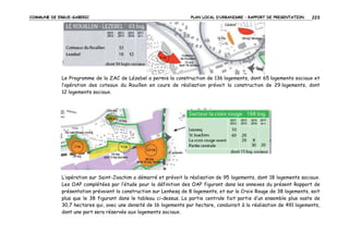 COMMUNE DE ERGUE-GABERIC

PLAN LOCAL D’URBANISME – RAPPORT DE PRESENTATION

223

Le Programme de la ZAC de Lézebel a permis la construction de 136 logements, dont 65 logements sociaux et
l’opération des coteaux du Rouillen en cours de réalisation prévoit la construction de 29 logements, dont
12 logements sociaux.

L’opération sur Saint-Joachim a démarré et prévoit la réalisation de 95 logements, dont 18 logements sociaux.
Les OAP complétées par l’étude pour la définition des OAP figurant dans les annexes du présent Rapport de
présentation prévoient la construction sur Lenhesq de 8 logements, et sur la Croix Rouge de 38 logements, soit
plus que le 38 figurant dans le tableau ci-dessus. La partie centrale fait partie d’un ensemble plus vaste de
30,7 hectares qui, avec une densité de 16 logements par hectare, conduirait à la réalisation de 491 logements,
dont une part sera réservée aux logements sociaux.

 