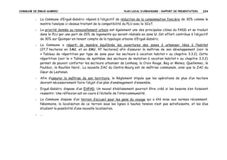 COMMUNE DE ERGUE-GABERIC

PLAN LOCAL D’URBANISME – RAPPORT DE PRESENTATION

224

-

La Commune d’Ergué-Gabéric répond à l’objectif de réduction de la consommation foncière de 30% comme le
montre l’analyse ci-dessus traitant de la compatibilité du PLU avec le SCoT.

-

La priorité donnée au renouvellement urbain est également une des principales cibles du PADD et se traduit
dans le PLU par une part de 20% de logements qui seront réalisés en zone U. Cet effort contribue à l’objectif
de 30% sur Quimper en tenant compte de la typologie urbaine d’Ergué-Gabéric.

-

La Commune a réparti de manière équilibrée les ouvertures des zones à urbaniser liées à l’habitat
(27,7 hectares en 1AU, et en 2AU, 47 hectares) afin d’assurer la maîtrise de son développement (voir le
« Tableau de répartition par type de zone pour les secteurs à vocation habitat » au chapitre 3.3.2). Cette
répartition (voir le « Tableau de synthèse des secteurs de mutation à vocation habitat » au chapitre 3.3.2)
permet de pouvoir conforter les secteurs urbaniser de Lenhesq, la Croix Rouge, Beg ar Menez, Quellennec, le
Poulduic, le Rouillen Nord… La nouvelle ZAC du Centre-Bourg est de maîtrise communale, ainsi que la ZAC du
Cœur de Lestonan.

-

Afin d’assurer la maîtrise de son territoire, le Règlement stipule que les opérations de plus d’un hectare
devront nécessairement faire l’objet d’un plan d’aménagement d’ensemble.

-

Ergué-Gabéric dispose d’un EHPAD. Un nouvel établissement pourrait être créé si les besoins s’en faisaient
ressentir. Une réflexion est en cours à l’échelle de l’intercommunalité.

-

La Commune dispose d’un terrain d’accueil pour les gens du voyage qui a été mise aux normes récemment.
Néanmoins, la localisation de ce terrain sous les lignes à hautes tension n’est pas satisfaisante, et les élus
étudient la possibilité d’une nouvelle localisation.

-

…

 