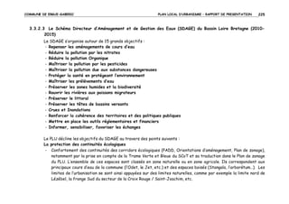 COMMUNE DE ERGUE-GABERIC

PLAN LOCAL D’URBANISME – RAPPORT DE PRESENTATION

225

3.3.2.3 Le Schéma Directeur d’Aménagement et de Gestion des Eaux (SDAGE) du Bassin Loire Bretagne (20102015)
Le SDAGE s’organise autour de 15 grands objectifs :
- Repenser les aménagements de cours d’eau
- Réduire la pollution par les nitrates
- Réduire la pollution Organique
- Maîtriser la pollution par les pesticides
- Maîtriser la pollution due aux substances dangereuses
- Protéger la santé en protégeant l’environnement
- Maîtriser les prélèvements d’eau
- Préserver les zones humides et la biodiversité
- Rouvrir les rivières aux poissons migrateurs
- Préserver le littoral
- Préserver les têtes de bassins versants
- Crues et Inondations
- Renforcer la cohérence des territoires et des politiques publiques
- Mettre en place les outils réglementaires et financiers
- Informer, sensibiliser, favoriser les échanges
Le PLU décline les objectifs du SDAGE au travers des points suivants :
La protection des continuités écologiques
- Confortement des continuités des corridors écologiques (PADD, Orientations d’aménagement, Plan de zonage),
notamment par la prise en compte de la Trame Verte et Bleue du SCoT et sa traduction dans le Plan de zonage
du PLU. L’ensemble de ces espaces sont classés en zone naturelle ou en zone agricole. Ils correspondent aux
principaux cours d’eau de la commune (l’Odet, le Jet, etc.) et des espaces boisés (Stangala, l’arborétum…). Les
limites de l’urbanisation se sont ainsi appuyées sur des limites naturelles, comme par exemple la limite nord de
Lézébel, la frange Sud du secteur de la Croix Rouge / Saint-Joachim, etc.

 