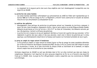 COMMUNE DE ERGUE-GABERIC

-

PLAN LOCAL D’URBANISME – RAPPORT DE PRESENTATION

226

Le classement de la majeure partie des cours d’eau empêche ainsi tout réaménagement incompatible avec les
objectifs du SDAGE.

La protection des zones humides
- Les zones humides identifiées conformément aux préconisations du SAGE de l’Odet sont représentées par le
secteur Nzh sur le Plan de zonage du PLU. Le Règlement y interdit toute construction et encadre de manière
très stricte tout affouillement ou exhaussement du sol.
La maîtrise des pollutions
- Développement d’une politique de protection du patrimoine naturel sur l’ensemble du territoire communal, à
savoir les bois, haies bocagères, alignements d’arbre, talus et parcs publics ou privés (Espaces Boisés Classés,
éléments du patrimoine au titre de l’article L. 123-1-5-7° du Code de l’Urbanisme). Ces éléments naturels, par
leur rôle épurateur, limitent la diffusion des pollutions.
- La protection de la ressource en eau est également déclinée au travers de la gestion des eaux pluviales : le PLU
réglemente la gestion des eaux usées et des eaux pluviales, visant ainsi à réduire les pollutions par le milieu
aquatique. Les établissements industriels et artisanaux sont soumis à un traitement préalable de leurs rejets.
La prise en compte du risque naturel d'inondations
- Le PLU prend en compte ce risque naturel en faisant figurer au Plan de zonage les zones inondables délimitées
par le Plan de Prévention des Risques d’inondations (PPRi). De plus, le PLU au travers des OAP intègre le projet
de reconversion, à terme, de la zone d’activités du Cleuyou située au Sud/Ouest de la Commune, en espace
naturel compte tenu de sa localisation en zone inondable.
Certaines dispositions du SDAGE ne sont pas déclinées dans le PLU car elles n’entrent pas dans son champ de
compétences. Néanmoins, il est important de noter qu’aucune disposition du PLU ne va à l’encontre des objectifs
fixés par le SDAGE. Ainsi, le projet de PLU d’Ergué-Gabéric s’avère compatible avec les orientations du SDAGE
Loire Bretagne.

 