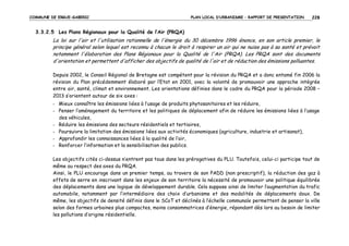 COMMUNE DE ERGUE-GABERIC

PLAN LOCAL D’URBANISME – RAPPORT DE PRESENTATION

228

3.3.2.5 Les Plans Régionaux pour la Qualité de l’Air (PRQA)

La loi sur l'air et l'utilisation rationnelle de l'énergie du 30 décembre 1996 énonce, en son article premier, le
principe général selon lequel est reconnu à chacun le droit à respirer un air qui ne nuise pas à sa santé et prévoit
notamment l'élaboration des Plans Régionaux pour la Qualité de l'Air (PRQA). Les PRQA sont des documents
d'orientation et permettent d'afficher des objectifs de qualité de l'air et de réduction des émissions polluantes.
Depuis 2002, le Conseil Régional de Bretagne est compétent pour la révision du PRQA et a donc entamé fin 2006 la
révision du Plan précédemment élaboré par l’Etat en 2001, avec la volonté de promouvoir une approche intégrée
entre air, santé, climat et environnement. Les orientations définies dans le cadre du PRQA pour la période 2008 –
2013 s’orientent autour de six axes :
- Mieux connaître les émissions liées à l’usage de produits phytosanitaires et les réduire,
- Penser l’aménagement du territoire et les politiques de déplacement afin de réduire les émissions liées à l’usage
des véhicules,
- Réduire les émissions des secteurs résidentiels et tertiaires,
- Poursuivre la limitation des émissions liées aux activités économiques (agriculture, industrie et artisanat),
- Approfondir les connaissances liées à la qualité de l’air,
- Renforcer l’information et la sensibilisation des publics.
Les objectifs cités ci-dessus n’entrent pas tous dans les prérogatives du PLU. Toutefois, celui-ci participe tout de
même au respect des axes du PRQA.
Ainsi, le PLU encourage dans un premier temps, au travers de son PADD (non prescriptif), la réduction des gaz à
effets de serre en inscrivant dans les enjeux de son territoire la nécessité de promouvoir une politique équilibrée
des déplacements dans une logique de développement durable. Cela suppose ainsi de limiter l’augmentation du trafic
automobile, notamment par l’intermédiaire des choix d’urbanisme et des modalités de déplacements doux. De
même, les objectifs de densité définis dans le SCoT et déclinés à l’échelle communale permettent de penser la ville
selon des formes urbaines plus compactes, moins consommatrices d’énergie, répondant dès lors au besoin de limiter
les pollutions d’origine résidentielle.

 