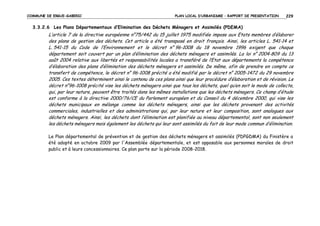 COMMUNE DE ERGUE-GABERIC

PLAN LOCAL D’URBANISME – RAPPORT DE PRESENTATION

229

3.3.2.6 Les Plans Départementaux d’Elimination des Déchets Ménagers et Assimilés (PDEMA)

L’article 7 de la directive européenne n°75/442 du 15 juillet 1975 modifiée impose aux Etats membres d’élaborer
des plans de gestion des déchets. Cet article a été transposé en droit français. Ainsi, les articles L. 541-14 et
L. 541-15 du Code de l’Environnement et le décret n° 96-1008 du 18 novembre 1996 exigent que chaque
département soit couvert par un plan d’élimination des déchets ménagers et assimilés. La loi n° 2004-809 du 13
août 2004 relative aux libertés et responsabilités locales a transféré de l’Etat aux départements la compétence
d’élaboration des plans d’élimination des déchets ménagers et assimilés. De même, afin de prendre en compte ce
transfert de compétence, le décret n° 96-1008 précité a été modifié par le décret n° 2005-1472 du 29 novembre
2005. Ces textes déterminent ainsi le contenu de ces plans ainsi que leur procédure d’élaboration et de révision. Le
décret n°96-1008 précité vise les déchets ménagers ainsi que tous les déchets, quel qu’en soit le mode de collecte,
qui, par leur nature, peuvent être traités dans les mêmes installations que les déchets ménagers. Ce champ d’étude
est conforme à la directive 2000/76/CE du Parlement européen et du Conseil du 4 décembre 2000, qui vise les
déchets municipaux en mélange comme les déchets ménagers, ainsi que les déchets provenant des activités
commerciales, industrielles et des administrations qui, par leur nature et leur composition, sont analogues aux
déchets ménagers. Ainsi, les déchets dont l’élimination est planifiée au niveau départemental, sont non seulement
les déchets ménagers mais également les déchets qui leur sont assimilés du fait de leur mode commun d’élimination.
Le Plan départemental de prévention et de gestion des déchets ménagers et assimilés (PDPGDMA) du Finistère a
été adopté en octobre 2009 par l'Assemblée départementale, et est opposable aux personnes morales de droit
public et à leurs concessionnaires. Ce plan porte sur la période 2008-2018.

 