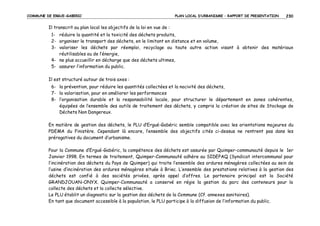 COMMUNE DE ERGUE-GABERIC

PLAN LOCAL D’URBANISME – RAPPORT DE PRESENTATION

230

Il transcrit au plan local les objectifs de la loi en vue de :
1- réduire la quantité et la toxicité des déchets produits,
2- organiser le transport des déchets, en le limitant en distance et en volume,
3- valoriser les déchets par réemploi, recyclage ou toute autre action visant à obtenir des matériaux
réutilisables ou de l’énergie,
4- ne plus accueillir en décharge que des déchets ultimes,
5- assurer l’information du public.
Il est structuré autour de trois axes :
6- la prévention, pour réduire les quantités collectées et la nocivité des déchets,
7- la valorisation, pour en améliorer les performances
8- l’organisation durable et la responsabilité locale, pour structurer le département en zones cohérentes,
équipées de l’ensemble des outils de traitement des déchets, y compris la création de sites de Stockage de
Déchets Non Dangereux.
En matière de gestion des déchets, le PLU d’Ergué-Gabéric semble compatible avec les orientations majeures du
PDEMA du Finistère. Cependant là encore, l’ensemble des objectifs cités ci-dessus ne rentrent pas dans les
prérogatives du document d’urbanisme.
Pour la Commune d’Ergué-Gabéric, la compétence des déchets est assurée par Quimper-communauté depuis le 1er
Janvier 1998. En termes de traitement, Quimper-Communauté adhère au SIDEPAQ (Syndicat intercommunal pour
l’incinération des déchets du Pays de Quimper) qui traite l’ensemble des ordures ménagères collectées au sein de
l’usine d’incinération des ordures ménagères située à Briec. L’ensemble des prestations relatives à la gestion des
déchets est confié à des sociétés privées, après appel d’offres. Le partenaire principal est la Société
GRANDJOUAN-ONYX. Quimper-Communauté a conservé en régie la gestion du parc des conteneurs pour la
collecte des déchets et la collecte sélective.
Le PLU établit un diagnostic sur la gestion des déchets de la Commune (Cf. annexes sanitaires).
En tant que document accessible à la population, le PLU participe à la diffusion de l’information du public.

 