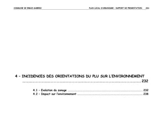 COMMUNE DE ERGUE-GABERIC

PLAN LOCAL D’URBANISME – RAPPORT DE PRESENTATION

231

4 – INCIDENCES DES ORIENTATIONS DU PLU SUR L’ENVIRONNEMENT
................................................................................ 232
4.1 – Evolution du zonage .............................................................. 232
4.2 – Impact sur l’environnement ...................................................... 238

 