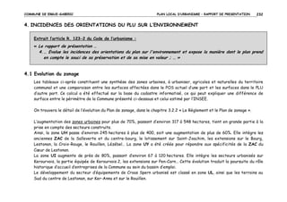 COMMUNE DE ERGUE-GABERIC

PLAN LOCAL D’URBANISME – RAPPORT DE PRESENTATION

232

4. INCIDENCES DES ORIENTATIONS DU PLU SUR L’ENVIRONNEMENT
Extrait l’article R. 123-2 du Code de l’urbanisme :
« Le rapport de présentation …

4. … Evalue les incidences des orientations du plan sur l'environnement et expose la manière dont le plan prend
en compte le souci de sa préservation et de sa mise en valeur ; … »

4.1 Evolution du zonage
Les tableaux ci-après constituent une synthèse des zones urbaines, à urbaniser, agricoles et naturelles du territoire
communal et une comparaison entre les surfaces affectées dans le POS actuel d’une part et les surfaces dans le PLU
d’autre part. Ce calcul a été effectué sur la base du cadastre informatisé, ce qui peut expliquer une différence de
surface entre le périmètre de la Commune présenté ci-dessous et celui estimé par l’INSEE.
On trouvera le détail de l’évolution du Plan de zonage, dans le chapitre 3.2.2 « Le Règlement et le Plan de zonage ».
L’augmentation des zones urbaines pour plus de 70%, passant d’environ 317 à 548 hectares, tient en grande partie à la
prise en compte des secteurs construits.
Ainsi, la zone UH passe d’environ 245 hectares à plus de 400, soit une augmentation de plus de 60%. Elle intègre les
anciennes ZAC de la Salleverte et du centre-bourg, le lotissement sur Saint-Joachim, les extensions sur le Bourg,
Lestonan, la Croix-Rouge, le Rouillen, Lézébel… La zone UY a été créée pour répondre aux spécificités de la ZAC du
Cœur de Lestonan.
La zone UI augmente de près de 80%, passant d’environ 67 à 120 hectares. Elle intègre les secteurs urbanisés sur
Kerourvois, la partie équipée de Kerourvois 2, les extensions sur Pen-Carn… Cette évolution traduit la poursuite du rôle
historique d’accueil d’entreprises de la Commune au sein du bassin d’emploi.
Le développement du secteur d’équipements de Croas Spern urbanisé est classé en zone UL, ainsi que les terrains au
Sud du centre de Lestonan, sur Ker-Anna et sur le Rouillen.

 