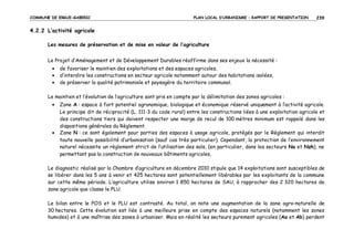 COMMUNE DE ERGUE-GABERIC

PLAN LOCAL D’URBANISME – RAPPORT DE PRESENTATION

239

4.2.2 L’activité agricole
Les mesures de préservation et de mise en valeur de l’agriculture
Le Projet d’Aménagement et de Développement Durables réaffirme dans ses enjeux la nécessité :
•
•
•

de favoriser le maintien des exploitations et des espaces agricoles,
d’interdire les constructions en secteur agricole notamment autour des habitations isolées,
de préserver la qualité patrimoniale et paysagère du territoire communal.

Le maintien et l’évolution de l’agriculture sont pris en compte par la délimitation des zones agricoles :
•

•

Zone A : espace à fort potentiel agronomique, biologique et économique réservé uniquement à l’activité agricole.
Le principe dit de réciprocité (L. 111-3 du code rural) entre les constructions liées à une exploitation agricole et
des constructions tiers qui doivent respecter une marge de recul de 100 mètres minimum est rappelé dans les
dispositions générales du Règlement.
Zone N : ce sont également pour parties des espaces à usage agricole, protégés par le Règlement qui interdit
toute nouvelle possibilité d’urbanisation (sauf cas très particulier). Cependant, la protection de l’environnement
naturel nécessite un règlement strict de l’utilisation des sols, (en particulier, dans les secteurs Na et Nzh), ne
permettant pas la construction de nouveaux bâtiments agricoles.

Le diagnostic réalisé par la Chambre d’agriculture en décembre 2010 stipule que 14 exploitations sont susceptibles de
se libérer dans les 5 ans à venir et 425 hectares sont potentiellement libérables par les exploitants de la commune
sur cette même période. L’agriculture utilise environ 1 850 hectares de SAU, à rapprocher des 2 320 hectares de
zone agricole que classe le PLU.
Le bilan entre le POS et le PLU est contrasté. Au total, on note une augmentation de la zone agro-naturelle de
30 hectares. Cette évolution est liée à une meilleure prise en compte des espaces naturels (notamment les zones
humides) et à une maîtrise des zones à urbaniser. Mais en réalité les secteurs purement agricoles (Aa et Ab) perdent

 
