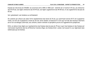 COMMUNE DE ERGUE-GABERIC

PLAN LOCAL D’URBANISME – RAPPORT DE PRESENTATION

24

D’après les indications de l’INSEE, les variations entre 1999 et 2006 sont : stabilité de la tranche 0-14 ans, une diminution
des 15-29 ans, une légère diminution des 30-44 ans, une légère augmentation des 45-59 ans, et une augmentation des plus de
60 ans.
Soit, globalement, une tendance au vieillissement.
On constate par ailleurs une assez forte représentation des moins de 14 ans, qui constituent environ 20 % de la population
totale. Un tiers de la population a moins de 30 ans. Cette donnée corroborerait le fait que l’arrivée des nouveaux habitants
est le fait de ménages constitués, avec enfants, venant s’installer en périphérie proche de l’agglomération quimpéroise.
Enfin, en dehors d’une légère sur-représentation des femmes dans les plus de 75 ans, la part des hommes et des femmes est
relativement équilibrée dans les différentes tranches d’âges, les femmes étant, comme c’est souvent le cas, légèrement plus
nombreuses que les hommes.

 