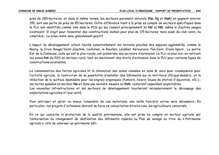 COMMUNE DE ERGUE-GABERIC

PLAN LOCAL D’URBANISME – RAPPORT DE PRESENTATION

240

près de 280 hectares, et dans le même temps, les secteurs purement naturels (Na, Nj et Nzh) en gagnent environ
195, soit une perte de près de 85 hectares. Cette différence tient à la prise en compte de secteurs spécifiques dans
le PLU non identifiés comme tels dans le POS qui les classait principalement en NC ou ND, même si d’autres usages
existaient. Il s’agit pour l’essentiel des constructions isolées pour plus de 115 hectares, mais aussi du club canin, du
cimetière… Le bilan reste donc globalement positif.
L’impact du développement urbain touche essentiellement les terrains proches des espaces agglomérés, comme le
Bourg, la Croix Rouge/Saint-Joachim, Lestonan, le Rouillen, Lézébel, Kerourvois, Pen-Carn, Croas-Spern… La partie
Est de la Commune, celle qui est la plus rurale, est préservée des secteurs d’extension. Le PLU va plus loin, en retirant
les zones NA du POS en secteur rural, tout en maintenant des droits d’extension dans le PLU pour certains types de
constructions existantes.
La consommation des terres agricoles et la diminution des zones classées en zone A, aura pour conséquence pour
l’activité agricole, la restriction de sa possibilité d’installer des bâtiments sur le territoire d’Ergué-Gabéric, et la
réduction de la surface épandable pour les engrais organiques (fumiers, lisiers, boues de station d'épuration, etc.) ;
les terres passées en secteur Na et dans une moindre mesure en Nzh, resteront cependant exploitables.
Les nouvelles infrastructures et les secteurs de développement toucheront nécessairement le découpage des
exploitations agricoles et leur unité.
Pour anticiper et gérer au mieux l’ensemble de ces mutations, une veille foncière active sera nécessaire. En
particulier, les projets d'extension devront se faire en concertation étroite avec les agriculteurs concernés.
En ce qui concerne la protection de la qualité patrimoniale, elle est prise en compte en secteur agricole par
l’autorisation du changement de destination des bâtiments repérés au Plan de zonage au titre du « Patrimoine
agricole », afin de valoriser un patrimoine bâti.

 
