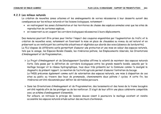 COMMUNE DE ERGUE-GABERIC

PLAN LOCAL D’URBANISME – RAPPORT DE PRESENTATION

241

4.2.3 Les milieux naturels
La création de nouvelles zones urbaines et les aménagements de voiries nécessaires à leur desserte auront des
conséquences sur les milieux naturels et les liaisons biologiques, notamment :
•
•

en restreignant les zones d’alimentation et les territoires de chasse des espèces animales ainsi que les sites de
reproduction de certaines espèces,
en resserrant ou en coupant les corridors biologiques nécessaires à leurs déplacements.

Des mesures pourront être prises pour limiter l’impact des coupures engendrées par l’augmentation du trafic et la
création de nouvelles voies, notamment en favorisant la mise en place de chaussées au niveau du sol naturel et en
préservant ou en renforçant les continuités arbustives et végétales aux abords des voies (absence de bordurette).
Le PLU dispose de différents outils permettant d’assurer une protection et une mise en valeur des espaces naturels,
tels que le zonage, les Espaces Boisés Classés, les itinéraires piétons, les Emplacements réservés, les Orientations
d’Aménagement et de Programmation…
Le Projet d’Aménagement et de Développement Durables affirme la volonté de maintenir des espaces naturels
forts. Cela passe par la définition de corridors écologiques entre les grands massifs boisés, assurée par le
maillage bocager et le réseau hydrographique, tous deux très présents sur la Commune comme l’a souligné le
diagnostic du présent rapport. Le maintien de l’activité agricole permet d’assurer l’entretien du bocage.
Le PADD préconise également comme outil de valorisation des espaces naturels, une mise à disposition de ces
sites au public au travers des lieux de promenade, cheminements doux piétons / cycles. A cette fin, les
itinéraires ont été réexaminés pour définir de véritables parcours.
Dans les Orientations d’Aménagement et de Programmation, des boisements et des haies de la trame bocagère
ont été repérés afin de les protéger ou de les renforcer. Il s’agit de leur offrir une place cohérente compatible
avec un schéma d’aménagement d’ensemble.
Par ailleurs, on retrouve le principe de liaisons douces visant à poursuivre le maillage existant et rendre
accessible les espaces naturels situés autour des secteurs d’extension.

 