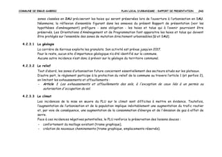 COMMUNE DE ERGUE-GABERIC

PLAN LOCAL D’URBANISME – RAPPORT DE PRESENTATION

243

zones classées en 2AU préciseront les haies qui seront préservées lors de l’ouverture à l’urbanisation en 1AU.
Néanmoins, la réflexion d’ensemble figurant dans les annexes du présent Rapport de présentation (voir les
hypothèses d’aménagement) préfigure - sans obligation - les haies et talus qui à l’avenir pourraient être
préservés. Les Orientations d’Aménagement et de Programmation font apparaitre les haies et talus qui doivent
être protégés sur l’ensemble des zones de mutation directement urbanisables (U et 1AU).
4.2.3.1 La géologie
La carrière de Kerrous exploite les granulats. Son activité est prévue jusqu’en 2017.
Pour le reste, aucun site d’importance géologique n’a été identifié sur la commune.
Aucune autre incidence n’est donc à prévoir sur la géologie du territoire communal.
4.2.3.2 Le relief
Tout d’abord, les zones d’urbanisation future concernent essentiellement des secteurs situés sur les plateaux.
D’autre part, le règlement participe à la protection du relief de la commune au travers l’article 1 (et parfois 2),
en limitant les exhaussements et affouillements :
- Article 1 Les exhaussements et affouillements des sols, à l'exception de ceux liés à un permis ou

autorisation d'occupation du sol.
4.2.3.3 Le climat
Les incidences de la mise en œuvre du PLU sur le climat sont difficiles à mettre en évidence. Toutefois,
l’augmentation de l’urbanisation et de la population implique inévitablement une augmentation du trafic routier
et, par voie de conséquence, une augmentation de la consommation d’énergie et de l'émission de gaz à effet de
serre.
Face à ces incidences négatives potentielles, le PLU renforce la préservation des liaisons douces :
-

confortement du maillage existant (trame graphique),
création de nouveaux cheminements (trame graphique, emplacements réservés).

 