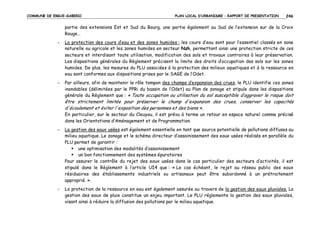 COMMUNE DE ERGUE-GABERIC

PLAN LOCAL D’URBANISME – RAPPORT DE PRESENTATION

246

partie des extensions Est et Sud du Bourg, une partie également au Sud de l’extension sur de la Croix
Rouge…
-

La protection des cours d’eau et des zones humides : les cours d’eau sont pour l’essentiel classés en zone
naturelle ou agricole et les zones humides en secteur Nzh, permettant ainsi une protection stricte de ces
secteurs et interdisant toute utilisation, modification des sols et travaux contraires à leur préservation.
Les dispositions générales du Règlement précisent la limite des droits d’occupation des sols sur les zones
humides. De plus, les mesures du PLU associées à la protection des milieux aquatiques et à la ressource en
eau sont conformes aux dispositions prises par le SAGE de l’Odet.

-

Par ailleurs, afin de maintenir le rôle tampon des champs d’expansion des crues, le PLU identifie ces zones
inondables (délimitées par le PPRi du bassin de l’Odet) au Plan de zonage et stipule dans les dispositions
générale du Règlement que : « Toute occupation ou utilisation du sol susceptible d’aggraver le risque doit

être strictement limitée pour préserver le champ d'expansion des crues, conserver les capacités
d'écoulement et éviter l'exposition des personnes et des biens ».
En particulier, sur le secteur du Cleuyou, il est prévu à terme un retour en espace naturel comme précisé
dans les Orientations d’Aménagement et de Programmation.
-

La gestion des eaux usées est également essentielle en tant que source potentielle de pollutions diffuses au
milieu aquatique. Le zonage et le schéma directeur d’assainissement des eaux usées réalisés en parallèle du
PLU permet de garantir :
une optimisation des modalités d’assainissement
un bon fonctionnement des systèmes épuratoires
Pour assurer le contrôle du rejet des eaux usées dans le cas particulier des secteurs d’activités, il est
stipulé dans le Règlement à l’article UI4 que : « Le cas échéant, le rejet au réseau public des eaux
résiduaires des établissements industriels ou artisanaux peut être subordonné à un prétraitement
approprié. ».

-

La protection de la ressource en eau est également assurée au travers de la gestion des eaux pluviales. La
gestion des eaux de pluie constitue un enjeu important. Le PLU réglemente la gestion des eaux pluviales,
visant ainsi à réduire la diffusion des pollutions par le milieu aquatique.

 