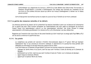 COMMUNE DE ERGUE-GABERIC

PLAN LOCAL D’URBANISME – RAPPORT DE PRESENTATION

247

Conformément aux dispositions de l’article L. 2224-10 du Code Général des Collectivités Territoriales, la
Commune d’Ergué-Gabéric a procédé à l’établissement d’un zonage eaux pluviales sur l’ensemble de son
territoire et d’un schéma directeur pluvial qui définit les travaux d’aménagement à réaliser sur le réseau
pluvial existant.
Cette étude permet une meilleure prise en compte du cycle de l’eau à l’échelle du territoire communal.

4.2.4 La gestion des ressources naturelles et les déchets
Les Annexes sanitaires du dossier de PLU présentent les mesures destinées à parer aux incidences de l’urbanisation
sur la qualité des eaux. Elles traitent notamment de l’assainissement des eaux usées en distinguant les secteurs
faisant l’objet d’un assainissement collectif ou d’un assainissement individuel. Une étude révisant le zonage
assainissement a été menée parallèlement à la révision du PLU, afin d’harmoniser ces deux démarches.
Rappelons que l’inventaire des cours d’eau et des zones humides qui s’est traduit par un zonage spécifique Nzh au PLU
est de nature à renforcer la qualité des eaux.
4.2.4.1 Eau potable
La compétence eau potable est exercée à l’échelle intercommunale depuis le 1er janvier 2012 par Quimper
Communauté. Pour ce qui concerne le territoire communal, la distribution et la production d’eau potable sont
déléguées en affermage à la société Veolia Eau jusqu’en février 2023.
L’eau distribuée sur la Commune d’Ergué-Gabéric provient de diverses ressources communautaires :
-

captages de Sainte-Anne et du Leurré, dont les eaux sont traitées à l’usine de Kernisy sur la Commune de
Quimper,
prélèvement sur le Steïr, dont les eaux sont traitées à l’usine de Troheïr, sur la Commune de Quimper,
apport depuis la Commune d’Elliant,
appoint par le Syndicat Mixte de l’Aulne.

 