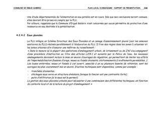 COMMUNE DE ERGUE-GABERIC

PLAN LOCAL D’URBANISME – RAPPORT DE PRESENTATION

248

Une étude départementale de l’alimentation en eau potable est en cours. Dès que ses conclusions seront connues,
elles devront être prises en compte par le PLU.
Par ailleurs, rappelons que la Commune d’Ergué-Gabéric n’est concernée par aucun périmètre de protection d’une
ressource en eau destinée à la potabilisation.

4.2.4.2 Eaux pluviales
Le PLU intègre un Schéma Directeur des Eaux Pluviales et un zonage d’assainissement pluvial (voir les annexes
sanitaires du PLU) réalisés parallèlement à l’élaboration du PLU. Il fixe des règles dans les zones à urbaniser et
les zones urbaines afin d’assurer une maîtrise du ruissellement :
« Dans la mesure où la plupart des opérations d’aménagement urbain, de lotissement ou de ZAC s’accompagnent

d’une procédure d’instruction au titre des articles L214-1 et suivants par la Police de l’eau, les nouveaux
aménagements devraient inclure la mise en œuvre d’ouvrages de régulation, qui permettent de limiter les effets
de l’imperméabilisation (bassins d’orage, noues ou fossés drainants, stationnements à revêtements perméables…).
Les buses enterrées, noues et fossés à ciel ouvert, associés à un ou plusieurs bassins de rétention, sont les
ouvrages les plus couramment mis en œuvre. D’autres techniques sont disponibles, comme par exemple :
tranchées drainantes,
stockages sous voirie en structure alvéolaire (lorsque le foncier est une contrainte forte),
puits d’infiltration (si le sous-sol le permet).
La gestion des eaux pluviales urbaine peut nécessiter à une combinaison des différentes techniques, en fonction
du contexte local et de la nature du projet d’aménagement. »
-

 