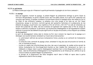 COMMUNE DE ERGUE-GABERIC

PLAN LOCAL D’URBANISME – RAPPORT DE PRESENTATION

252

4.2.5 Le patrimoine
Le PADD se donne pour enjeu de « Préserver la qualité patrimoniale et paysagère du territoire communal ».
4.2.5.1 Le paysage
Dans son diagnostic traitant du paysage, le présent Rapport de présentation distingue la partie Ouest du
territoire d’Ergué-Gabéric en partie urbanisé autour des trois pôles urbains, de la partie Est conservant son
caractère agro-naturel. Il souligne la présence d’un patrimoine naturel et paysagé autour des vallées du Jet et
de l’Odet et des différents ruisseaux. La présence d’un riche bocage et de talus qui ont fait l’objet
d’inventaires, marque le territoire. L’activité agricole doit permettre l’entretien et la préservation de ces
éléments de paysage, en particulier ceux repérés au titre de l’article L. 123-1-5-7° du code de l’urbanisme, qui
doivent être préservés. De même, des bois existants ont également été repérés dans le Plan de zonage de
manière à identifier et préserver ce patrimoine. Les Orientations d’Aménagement et de Programmation viennent
conforter la protection des éléments les plus significatifs et les plus structurants, en les intégrant aux schémas
de développement.
Le parti de développement retenu dans la révision du PLU vise à minorer les impacts sur le paysage ou à
développer une nouvelle harmonie notamment au travers des actions suivantes :
-

-

le confortement maîtrisé des secteurs d’urbanisation future, proches ou en continuité de l’urbanisation
existante ;
la recherche d’une continuité de paysage urbain, notamment le long des axes structurants de l’entrée de
ville, et d’entrées de bourg ;
la prise en compte des caractéristiques des sites, des vues et panoramas, de coulées vertes servant de
limites d’urbanisation (la Croix-Rouge/Saint-Joachim au Sud, Lézébel Est, Kerourvois 2 au Sud…) ou
d’éléments à intégrer dans le partie d’aménagement (Lestonan Sud, la Croix-Rouge/Saint-Joachim…), de
haies… dans les Orientations d’Aménagement et de Programmation ou de l’étude qui les a définie et qui se
trouve en annexe du présent Rapport de présentation ;
le principe de la préservation des haies bocagères inscrit dans le PADD et repris dans la partie
réglementaire dans le Plan de zonage ;

 