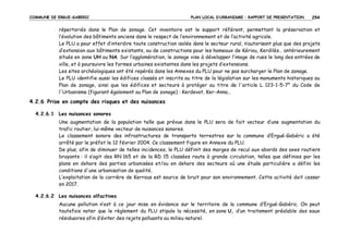 COMMUNE DE ERGUE-GABERIC

PLAN LOCAL D’URBANISME – RAPPORT DE PRESENTATION

254

répertoriés dans le Plan de zonage. Cet inventaire est le support référent, permettant la préservation et
l’évolution des bâtiments anciens dans le respect de l’environnement et de l’activité agricole.
Le PLU a pour effet d’interdire toute construction isolée dans le secteur rural, n’autorisant plus que des projets
d’extension aux bâtiments existants, ou de constructions pour les hameaux de Kériou, Kerdilès… antérieurement
situés en zone UH ou NA. Sur l’agglomération, le zonage vise à développer l’image de rues le long des entrées de
ville, et à poursuivre les formes urbaines existantes dans les projets d’extensions.
Les sites archéologiques ont été repérés dans les Annexes du PLU pour ne pas surcharger le Plan de zonage.
Le PLU identifie aussi les édifices classés et inscrits au titre de la législation sur les monuments historiques au
Plan de zonage, ainsi que les édifices et secteurs à protéger au titre de l'article L. 123-1-5-7° du Code de
l'Urbanisme (figurant également au Plan de zonage) : Kerdevot, Ker-Anna…

4.2.6 Prise en compte des risques et des nuisances
4.2.6.1 Les nuisances sonores
Une augmentation de la population telle que prévue dans le PLU sera de fait vecteur d’une augmentation du
trafic routier, lui-même vecteur de nuisances sonores.
Le classement sonore des infrastructures de transports terrestres sur la commune d’Ergué-Gabéric a été
arrêté par le préfet le 12 février 2004. Ce classement figure en Annexe du PLU.
De plus, afin de diminuer de telles incidences, le PLU définit des marges de recul aux abords des axes routiers
bruyants : il s’agit des RN 165 et de la RD 15 classées route à grande circulation, telles que définies par les
plans en dehors des parties urbanisées et/ou en dehors des secteurs où une étude particulière a défini les
conditions d'une urbanisation de qualité.
L’exploitation de la carrière de Kerrous est source de bruit pour son environnement. Cette activité doit cesser
en 2017.
4.2.6.2 Les nuisances olfactives
Aucune pollution n’est à ce jour mise en évidence sur le territoire de la commune d’Ergué-Gabéric. On peut
toutefois noter que le règlement du PLU stipule la nécessité, en zone U, d’un traitement préalable des eaux
résiduaires afin d’éviter des rejets polluants au milieu naturel.

 