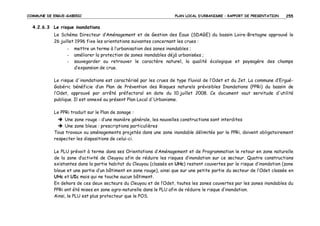 COMMUNE DE ERGUE-GABERIC

PLAN LOCAL D’URBANISME – RAPPORT DE PRESENTATION

255

4.2.6.3 Le risque inondations
Le Schéma Directeur d’Aménagement et de Gestion des Eaux (SDAGE) du bassin Loire-Bretagne approuvé le
26 juillet 1996 fixe les orientations suivantes concernant les crues :
-

mettre un terme à l’urbanisation des zones inondables ;
améliorer la protection de zones inondables déjà urbanisées ;
sauvegarder ou retrouver le caractère naturel, la qualité écologique et paysagère des champs
d’expansion de crue.

Le risque d'inondations est caractérisé par les crues de type fluvial de l’Odet et du Jet. La commune d’ErguéGabéric bénéficie d’un Plan de Prévention des Risques naturels prévisibles Inondations (PPRi) du bassin de
l’Odet, approuvé par arrêté préfectoral en date du 10 juillet 2008. Ce document vaut servitude d'utilité
publique. Il est annexé au présent Plan Local d'Urbanisme.
Le PPRi traduit sur le Plan de zonage :
Une zone rouge : d’une manière générale, les nouvelles constructions sont interdites
Une zone bleue : prescriptions particulières
Tous travaux ou aménagements projetés dans une zone inondable délimitée par le PPRi, doivent obligatoirement
respecter les dispositions de celui-ci.
Le PLU prévoit à terme dans ses Orientations d’Aménagement et de Programmation le retour en zone naturelle
de la zone d’activité de Cleuyou afin de réduire les risques d’inondation sur ce secteur. Quatre constructions
existantes dans la partie habitat du Cleuyou (classés en UHc) restent couvertes par le risque d’inondation (zone
bleue et une partie d’un bâtiment en zone rouge), ainsi que sur une petite partie du secteur de l’Odet classée en
UHc et UIc mais qui ne touche aucun bâtiment.
En dehors de ces deux secteurs du Cleuyou et de l’Odet, toutes les zones couvertes par les zones inondables du
PPRi ont été mises en zone agro-naturelle dans le PLU afin de réduire le risque d’inondation.
Ainsi, le PLU est plus protecteur que le POS.

 