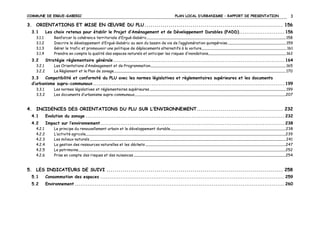 COMMUNE DE ERGUE-GABERIC

PLAN LOCAL D’URBANISME – RAPPORT DE PRESENTATION

3

3. ORIENTATIONS ET MISE EN ŒUVRE DU PLU ..................................................................... 156
3.1
3.1.1
3.1.2
3.1.3
3.1.4

3.2
3.2.1
3.2.2

Les choix retenus pour établir le Projet d’Aménagement et de Développement Durables (PADD)......................... 156
Renforcer la cohérence territoriale d’Ergué-Gabéric............................................................................................................................................................................................... 158
Inscrire le développement d’Ergué-Gabéric au sein du bassin de vie de l’agglomération quimpéroise ................................................................................ 159
Gérer le trafic et promouvoir une politique de déplacements alternatifs à la voiture..................................................................................................................... 161
Prendre en compte la qualité des espaces naturels et anticiper les risques d’inondations........................................................................................................... 162

Stratégie règlementaire générale .............................................................................................. 164
Les Orientations d’Aménagement et de Programmation.......................................................................................................................................................................................... 165
Le Règlement et le Plan de zonage............................................................................................................................................................................................................................................ 170

3.3
Compatibilité et conformité du PLU avec les normes législatives et règlementaires supérieures et les documents
d’urbanisme supra-communaux ......................................................................................................... 199
3.3.1
3.3.2

Les normes législatives et réglementaires supérieures ........................................................................................................................................................................................... 199
Les documents d’urbanisme supra-communaux................................................................................................................................................................................................................207

4. INCIDENCES DES ORIENTATIONS DU PLU SUR L’ENVIRONNEMENT........................................... 232
4.1

Evolution du zonage ............................................................................................................. 232

4.2

Impact sur l’environnement ..................................................................................................... 238

4.2.1
4.2.2
4.2.3
4.2.4
4.2.5
4.2.6

Le principe du renouvellement urbain et le développement durable...............................................................................................................................................................238
L’activité agricole...................................................................................................................................................................................................................................................................................239
Les milieux naturels ............................................................................................................................................................................................................................................................................. 241
La gestion des ressources naturelles et les déchets .................................................................................................................................................................................................247
Le patrimoine.............................................................................................................................................................................................................................................................................................252
Prise en compte des risques et des nuisances .................................................................................................................................................................................................................254

5. LES INDICATEURS DE SUIVI ........................................................................................ 258
5.1

Consommation des espaces ..................................................................................................... 259

5.2

Environnement ................................................................................................................... 260

 