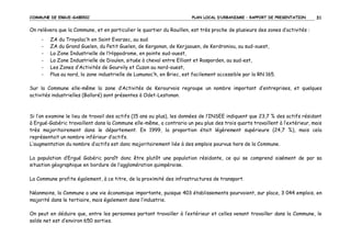 COMMUNE DE ERGUE-GABERIC

PLAN LOCAL D’URBANISME – RAPPORT DE PRESENTATION

31

On relèvera que la Commune, et en particulier le quartier du Rouillen, est très proche de plusieurs des zones d’activités :
-

ZA du Troyalac’h en Saint Evarzec, au sud
ZA du Grand Guelen, du Petit Guelen, de Kergonan, de Kerjaouen, de Kerdroniou, au sud-ouest,
La Zone Industrielle de l’Hippodrome, en pointe sud-ouest,
La Zone Industrielle de Dioulen, située à cheval entre Elliant et Rosporden, au sud-est,
Les Zones d’Activités de Gourvily et Cuzon au nord-ouest,
Plus au nord, la zone industrielle de Lumunoc’h, en Briec, est facilement accessible par la RN 165.

Sur la Commune elle-même la zone d’Activités de Kerourvois regroupe un nombre important d’entreprises, et quelques
activités industrielles (Bolloré) sont présentes à Odet-Lestonan.

Si l’on examine le lieu de travail des actifs (15 ans ou plus), les données de l’INSEE indiquent que 23,7 % des actifs résidant
à Ergué-Gabéric travaillent dans la Commune elle-même, a contrario un peu plus des trois quarts travaillent à l’extérieur, mais
très majoritairement dans le département. En 1999, la proportion était légèrement supérieure (24,7 %), mais cela
représentait un nombre inférieur d’actifs.
L’augmentation du nombre d’actifs est donc majoritairement liée à des emplois pourvus hors de la Commune.
La population d’Ergué Gabéric paraît donc être plutôt une population résidante, ce qui se comprend aisément de par sa
situation géographique en bordure de l’agglomération quimpéroise.
La Commune profite également, à ce titre, de la proximité des infrastructures de transport.
Néanmoins, la Commune a une vie économique importante, puisque 403 établissements pourvoient, sur place, 3 044 emplois, en
majorité dans le tertiaire, mais également dans l’industrie.
On peut en déduire que, entre les personnes partant travailler à l’extérieur et celles venant travailler dans la Commune, le
solde net est d’environ 650 sorties.

 