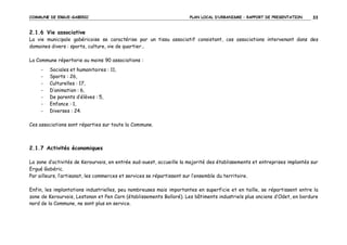 COMMUNE DE ERGUE-GABERIC

PLAN LOCAL D’URBANISME – RAPPORT DE PRESENTATION

33

2.1.6 Vie associative
La vie municipale gabéricoise se caractérise par un tissu associatif consistant, ces associations intervenant dans des
domaines divers : sports, culture, vie de quartier…
La Commune répertorie au moins 90 associations :
-

Sociales et humanitaires : 11,
Sports : 26,
Culturelles : 17,
D’animation : 6,
De parents d’élèves : 5,
Enfance : 1,
Diverses : 24.

Ces associations sont réparties sur toute la Commune.

2.1.7 Activités économiques
La zone d’activités de Kerourvois, en entrée sud-ouest, accueille la majorité des établissements et entreprises implantés sur
Ergué Gabéric.
Par ailleurs, l’artisanat, les commerces et services se répartissent sur l’ensemble du territoire.
Enfin, les implantations industrielles, peu nombreuses mais importantes en superficie et en taille, se répartissent entre la
zone de Kerourvois, Lestonan et Pen Carn (établissements Bolloré). Les bâtiments industriels plus anciens d’Odet, en bordure
nord de la Commune, ne sont plus en service.

 