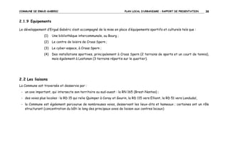 COMMUNE DE ERGUE-GABERIC

PLAN LOCAL D’URBANISME – RAPPORT DE PRESENTATION

38

2.1.9 Equipements
Le développement d’Ergué Gabéric s’est accompagné de la mise en place d’équipements sportifs et culturels tels que :
(1)

Une bibliothèque intercommunale, au Bourg ;

(2)

Le centre de loisirs de Croas Spern ;

(3)

Le cyber-espace, à Croas Spern ;

(4)

Des installations sportives, principalement à Croas Spern (2 terrains de sports et un court de tennis),
mais également à Lestonan (3 terrains répartis sur le quartier).

2.2 Les liaisons
La Commune est traversée et desservie par :
- un axe important, qui intersecte son territoire au sud-ouest : la RN 165 (Brest-Nantes) ;
- des voies plus locales : la RD 15 qui relie Quimper à Coray et Gourin, la RD 115 vers Elliant, la RD 51 vers Landudal,
- la Commune est également parcourue de nombreuses voies, desservant les lieux-dits et hameaux ; certaines ont un rôle
structurant (concentration du bâti le long des principaux axes de liaison aux centres locaux)

 