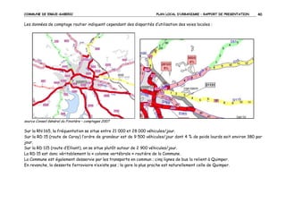 COMMUNE DE ERGUE-GABERIC

PLAN LOCAL D’URBANISME – RAPPORT DE PRESENTATION

40

Les données de comptage routier indiquent cependant des disparités d’utilisation des voies locales :

source Conseil Général du Finistère – comptages 2007

Sur la RN 165, la fréquentation se situe entre 21 000 et 28 000 véhicules/jour.
Sur la RD 15 (route de Coray) l’ordre de grandeur est de 9 500 véhicules/jour dont 4 % de poids lourds soit environ 380 par
jour.
Sur la RD 115 (route d’Elliant), on se situe plutôt autour de 2 900 véhicules/jour.
La RD 15 est donc véritablement la « colonne vertébrale » routière de la Commune.
La Commune est également desservie par les transports en commun ; cinq lignes de bus la relient à Quimper.
En revanche, la desserte ferroviaire n’existe pas ; la gare la plus proche est naturellement celle de Quimper.

 