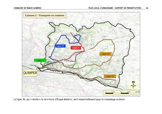 COMMUNE DE ERGUE-GABERIC

PLAN LOCAL D’URBANISME – RAPPORT DE PRESENTATION

La ligne 36, qui « maille » le territoire d’Ergué Gabéric, sert essentiellement pour le ramassage scolaire.

41

 