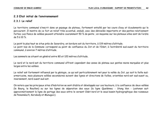 COMMUNE DE ERGUE-GABERIC

PLAN LOCAL D’URBANISME – RAPPORT DE PRESENTATION

42

2.3 Etat initial de l’environnement
2.3.1 Le relief
Le territoire communal s’inscrit dans un paysage de plateau, fortement entaillé par les cours d’eau et écoulements qui le
parcourent. Il montre de ce fait un relief très accentué, ondulé, avec des dénivelés importants et des pentes relativement
fortes. Les flancs de vallées peuvent atteindre couramment 50 % de pente ; en moyenne sur les plateaux elles sont de l’ordre
de 5 à 10 %.
Le point le plus haut se situe près de Savardiry, en bordure est du territoire, à 139 mètres d’altitude.
Le point bas de la Commune correspond au point de confluence du Jet et de l’Odet, à l’extrémité sud-ouest du territoire
communal, à environ 7 mètres d’altitude.
Les sommets se situent en général entre 80 et 120 mètres d’altitude.
Le nord et le nord-est du territoire communal offrent cependant des zones de plateau aux pentes moins marquées et plus
larges entre les vallées.
Le relief est fortement influencé par la géologie, ce qui est particulièrement net pour la vallée du Jet, qui suit la faille sudarmoricaine, mais plusieurs vallées secondaires suivent des lignes et directions de failles, orientées nord-est sud-ouest ou,
inversement, nord-ouest sud-est.
On notera que les principaux sites d’habitation se sont établis et développés sur ces hauteurs, à la confluence de deux vallées
(le Bourg, le Rouillen) ou sur les lignes de séparation des eaux (la ligne Quelénnec - Stang Ven - Lestonan suit
approximativement la ligne de partage des eaux entre le versant Odet-nord et le sous bassin hydrographique des ruisseaux
de Penannéac’h, Kervéady et Munuguic).

 