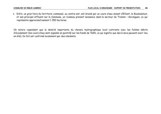 COMMUNE DE ERGUE-GABERIC

•

PLAN LOCAL D’URBANISME – RAPPORT DE PRESENTATION

45

Enfin, un gros tiers du territoire communal, au centre-est, est drainé par un cours d’eau venant d’Elliant, le Roudoublout,
et son principal affluent sur la Commune, un ruisseau prenant naissance dans le secteur de Trolann – Kervéguen, ce qui
représente approximativement 1 350 hectares.

On notera cependant que la densité importante du chevelu hydrographique local contraste avec les faibles débits
d’écoulement (les cours d’eau sont signalés en pointillé sur les fonds de l’IGN, ce qui signifie que des à-secs peuvent avoir lieu
en été). Ce fait est confirmé localement par des résidants.

 