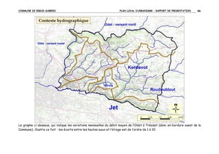 COMMUNE DE ERGUE-GABERIC

PLAN LOCAL D’URBANISME – RAPPORT DE PRESENTATION

46

Le graphe ci-dessous, qui indique les variations mensuelles du débit moyen de l’Odet à Tréodet (donc en bordure ouest de la
Commune), illustre ce fait : les écarts entre les hautes eaux et l’étiage est de l’ordre de 1 à 10.

 