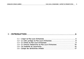 COMMUNE DE ERGUE-GABERIC

PLAN LOCAL D’URBANISME – RAPPORT DE PRESENTATION

5

1 – INTRODUCTION ............................................................... 6
1.1
1.2
1.3
1.4
1.5
1.6

–
–
–
–
–
–

L’objet du Plan Local d’Urbanisme ................................................. 6
Le cadre juridique du Plan Local d’Urbanisme ...................................... 8
Le contenu du Plan Local d’Urbanisme ............................................. 9
Le contexte d’élaboration du Plan Local d’Urbanisme ............................ 15
Les modalités de concertation .................................................... 16
Lexique des abréviations utilisées ................................................ 17

 