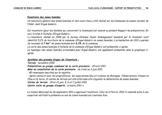 COMMUNE DE ERGUE-GABERIC

PLAN LOCAL D’URBANISME – RAPPORT DE PRESENTATION

52

Inventaire des zones humides
Un inventaire général des zones humides et des cours d‘eau a été réalisé sur les Communes du bassin versant de
l’Odet, dont Ergué-Gabéric.
Cet inventaire (pour les données qui concernent la Commune) est annexé au présent Rapport de présentation. En
voici le bilan à l’échelle d’Ergué-Gabéric :
« L’inventaire réalisé en 2004 par le bureau d’études Ouest Aménagement mandaté par le Sivalodet avait

identifié 5,2% du territoire de la commune d’Ergué-Gabéric en zones humides. L’actualisation de 2011 a permis
de recenser 3,7 km² de zones humides soit 9,3% de la commune.
La carte des zones humides à l’échelle de la commune d’Ergué-Gabéric est présentée ci-après.
La typologie des zones humides actualisées pour Ergué-Gabéric est également présentée dans le graphique ciaprès.
Synthèse des grandes étapes de l’inventaire :
Terrain : novembre 2010
Présentation au groupe communal de la carte provisoire : 29 avril 2011
Mise en consultation de la carte provisoire : du 2 mai au 3 juin 2011.
- 80 remarques inscrites sur le registre.
- Après contacts avec les propriétaires, les associations Eau-et-rivières de Bretagne, l’Observatoire Citoyen et
l’Eau et la terre, 21 visites de terrain ont été effectués afin d’ajuster la délimitation de zones humides.
Visites de terrain : 20 et 21 juin, 5, 6 et 7 juillet 2011.
Contre visite du groupe d’experts : octobre 2011. »
Le Conseil Municipal du 26 septembre 2011 a approuvé l’inventaire. Celui du 6 Février 2012 l’a amendé suite à une
expertise vérifiant la présence ou non de zones humides sur Lestonan Vian.

 
