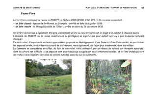 COMMUNE DE ERGUE-GABERIC

PLAN LOCAL D’URBANISME – RAPPORT DE PRESENTATION

55

Faune-Flore
Le territoire communal ne recèle ni ZNIEFF, ni Natura 2000 (ZICO, ZSC, ZPS…). On recense cependant :
- un Site classé : éperon de Griffones, au Stangala : arrêté en date du 6 juillet 1929.
- un Site inscrit : le Stangala (vallée de l’Odet), arrêté en date du 29 décembre 1932.
Un arrêté de biotope a également été pris, concernant un site au lieu-dit Kerdevot. Il s’agit d’un habitat à chauves-souris.
L’absence de ZNIEFF ou de zones inventoriées ou protégées ne signifie pas pour autant qu’il n’y a pas d’espaces naturels
d’intérêt.
En particulier, d’importants secteurs apparaissent propices au développement d’une faune et d’une flore variée, en particulier
les espaces boisés, très présents au nord de la Commune, mais également, de façon plus disséminée, dans les vallées.
La Commune se caractérise en effet, du fait de son relief très contrasté, par un réseau de vallées aux versants escarpés,
dont la culture est difficile ; ces espaces sont pour beaucoup occupés par des formations boisées, et le fond (talwegs) sert
de trame à des chapelets de fonds de vallons humides associés aux écoulements.

 