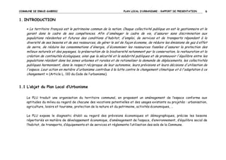 COMMUNE DE ERGUE-GABERIC

PLAN LOCAL D’URBANISME – RAPPORT DE PRESENTATION

6

1. INTRODUCTION
« Le territoire français est le patrimoine commun de la nation. Chaque collectivité publique en est le gestionnaire et le

garant dans le cadre de ses compétences. Afin d'aménager le cadre de vie, d'assurer sans discrimination aux
populations résidentes et futures des conditions d'habitat, d'emploi, de services et de transports répondant à la
diversité de ses besoins et de ses ressources, de gérer le sol de façon économe, de réduire les émissions de gaz à effet
de serre, de réduire les consommations d'énergie, d'économiser les ressources fossiles d'assurer la protection des
milieux naturels et des paysages, la préservation de la biodiversité notamment par la conservation, la restauration et la
création de continuités écologiques, ainsi que la sécurité et la salubrité publiques et de promouvoir l'équilibre entre les
populations résidant dans les zones urbaines et rurales et de rationaliser la demande de déplacements, les collectivités
publiques harmonisent, dans le respect réciproque de leur autonomie, leurs prévisions et leurs décisions d'utilisation de
l'espace. Leur action en matière d'urbanisme contribue à la lutte contre le changement climatique et à l'adaptation à ce
changement. » (Article L. 110 du Code de l’urbanisme).

1.1 L’objet du Plan Local d’Urbanisme
Le PLU traduit une organisation du territoire communal, en proposant un aménagement de l’espace conforme aux
aptitudes du milieu au regard de chacune des vocations potentielles et des usages existants ou projetés : urbanisation,
agriculture, loisirs et tourisme, protection de la nature et du patrimoine, activités économiques, …
Le PLU expose le diagnostic établi au regard des prévisions économiques et démographiques, précise les besoins
répertoriés en matière de développement économique, d’aménagement de l’espace, d’environnement, d’équilibre social de
l’habitat, de transports, d’équipements et de services et réglemente l’utilisation des sols de la Commune.

 