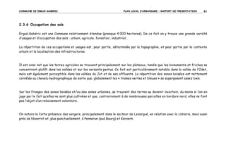 COMMUNE DE ERGUE-GABERIC

PLAN LOCAL D’URBANISME – RAPPORT DE PRESENTATION

61

2.3.6 Occupation des sols
Ergué-Gabéric est une Commune relativement étendue (presque 4 000 hectares). De ce fait on y trouve une grande variété
d’usages et d’occupation des sols : urbain, agricole, forestier, industriel…
La répartition de ces occupations et usages est, pour partie, déterminée par la topographie, et pour partie par le contexte
urbain et la localisation des infrastructures.

Il est ainsi net que les terres agricoles se trouvent principalement sur les plateaux, tandis que les boisements et friches se
concentrent plutôt dans les vallées et sur les versants pentus. Ce fait est particulièrement notable dans la vallée de l’Odet,
mais est également perceptible dans les vallées du Jet et de ses affluents. La répartition des zones boisées est nettement
corrélée au chevelu hydrographique de sorte que, globalement les « trames vertes et bleues » se superposent assez bien.

Sur les franges des zones boisées et/ou des zones urbaines, se trouvent des terres au devenir incertain, du moins si l’on en
juge par le fait qu’elles ne sont plus cultivées et que, contrairement à de nombreuses parcelles en bordure nord, elles ne font
pas l’objet d’un reboisement volontaire.

On notera la forte présence des vergers, principalement dans le secteur de Lezergué, en relation avec la cidrerie, mais aussi
près de Niverrot et, plus ponctuellement, à Pennarun (sud Bourg) et Kervern.

 