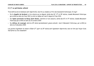 COMMUNE DE ERGUE-GABERIC

PLAN LOCAL D’URBANISME – RAPPORT DE PRESENTATION

66

2.3.7 Le patrimoine culturel
Trois édifices de la Commune sont répertoriés, inscrits ou classés au titre des monuments historiques. Il s’agit :
De la chapelle de Kerdevot, et du calvaire qui en dépend, datés des 16e, 17e et 18e siècles, classés Monument Historique
par arrêté en date du 9 mai 1914. Le site lui-même est inscrit depuis le 9 mai 1931.
De l’église paroissiale du Bourg Saint-Guinal, cimetière et son ossuaire, datés des 16e et 17e siècles, classés Monument
Historique par arrêté en date du 23 octobre 1939.
Du château de Lezergué, daté du 18e siècle (probablement jamais achevé) : inscrit Monument Historique, par arrêté en
date du 9 décembre 1929.
Les jardins d’agrément du manoir d’Odet (1er quart du 19e siècle) sont également répertoriés, mais ne font pas l’objet d’une
inscription ou d’un classement.

 