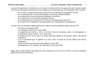COMMUNE DE ERGUE-GABERIC

PLAN LOCAL D’URBANISME – RAPPORT DE PRESENTATION

7

Les objectifs exprimés par la Collectivité qui ont conduit à la révision du Plan d’Occupation des Sols actuel pour passer
en Plan Local d’Urbanisme ont été définis lors de la délibération du Conseil Municipal du 24 Septembre 2012 et portent :
-

sur l'accueil et l'intégration des nouveaux habitants tout en maîtrisant la consommation foncière ;
sur le renforcement de l'attractivité économique et touristique d'ERGUE-GABERIC ;
sur la préservation d'une activité agricole dynamique et diversifiée ;
sur la préservation et la valorisation des espaces naturels ;
sur le renforcement de l'accessibilité du territoire et des déplacements alternatifs ;
sur la poursuite de l'aménagement des espaces publics et le développement des équipements.

Une mise à jour des documents s’impose également par rapport à l’évolution législative depuis le dernier POS :
-

la loi SRU du 13 décembre 2000,
la loi Urbanisme et Habitat du 3 Juillet 2003,
les dispositions des articles L. 110 et L. 121-10 du Code de l'Urbanisme valant Loi d'Aménagement et
d'Urbanisme au sens de l'article L. 111-1-1 dudit Code,
les dispositions de la loi sur l’eau et les milieux aquatiques (LEMA) du 30 décembre 2006 et ses décrets
d'application,
la loi de mobilisation pour le logement et la lutte contre l'exclusion du 25 mars 2009 et ses décrets
d'application,
les lois d’orientation agricole des 9 juillet 1999 et 27 juillet 2010,
les dispositions de la loi "Grenelle" du 3 août 2009 et du 12 juillet 2010,
…

Nota : dans le présent Rapport de présentation, toute référence à un article de loi se réfère au Code de l’urbanisme,
sauf mention contraire particulière.

 